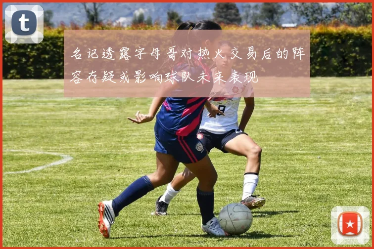 名记透露字母哥对热火交易后的阵容存疑或影响球队未来表现