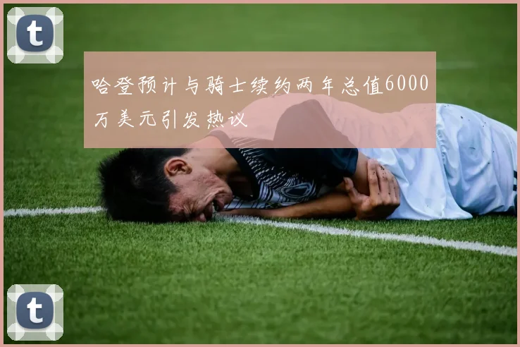 哈登预计与骑士续约两年总值6000万美元引发热议