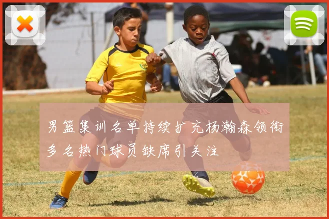 男篮集训名单持续扩充杨瀚森领衔多名热门球员缺席引关注
