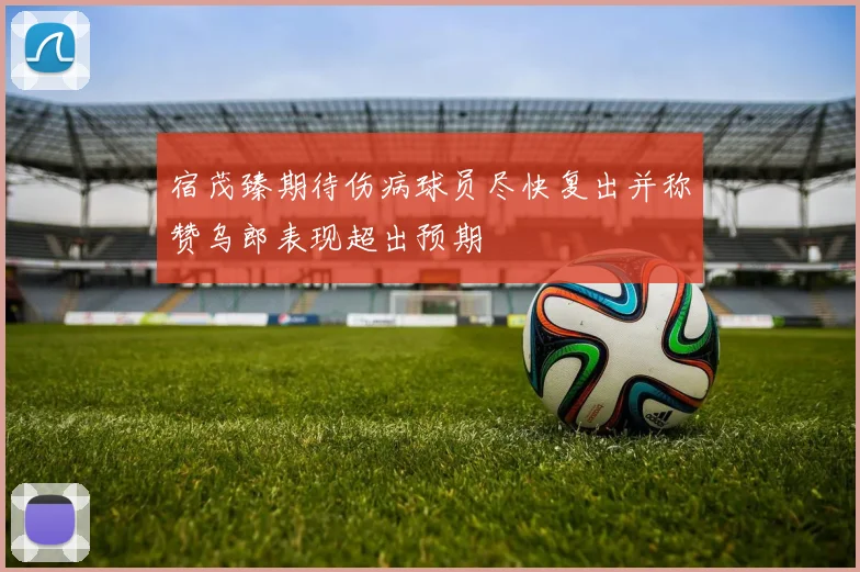 宿茂臻期待伤病球员尽快复出并称赞乌郎表现超出预期