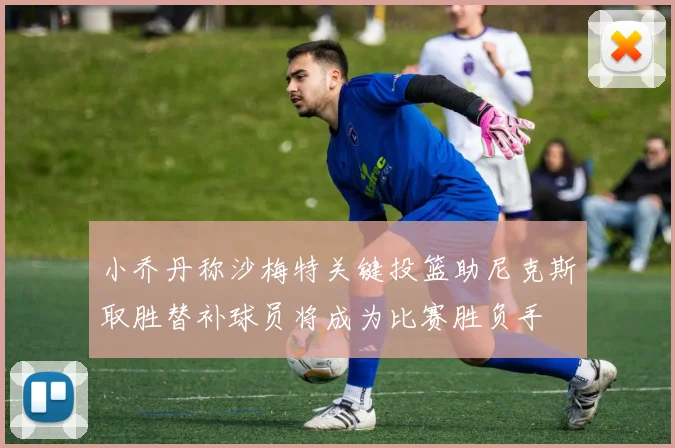 小乔丹称沙梅特关键投篮助尼克斯取胜替补球员将成为比赛胜负手