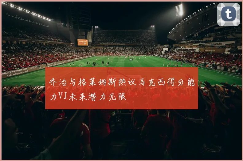 乔治与格莱姆斯热议马克西得分能力VJ未来潜力无限