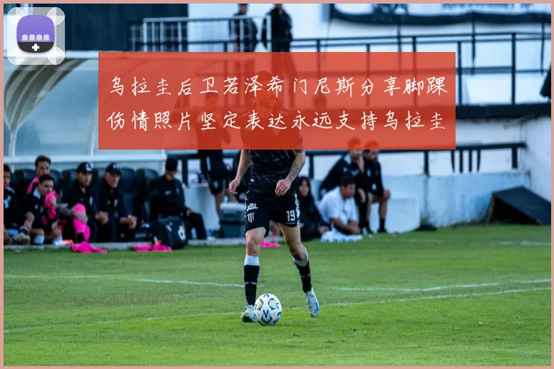 乌拉圭后卫若泽希门尼斯分享脚踝伤情照片坚定表达永远支持乌拉圭