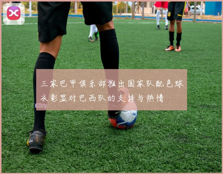 三家巴甲俱乐部推出国家队配色球衣彰显对巴西队的支持与热情