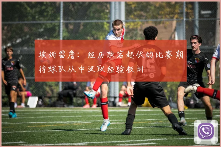 埃姆雷詹：经历跌宕起伏的比赛期待球队从中汲取经验教训