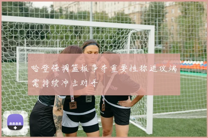 哈登强调篮板争夺重要性称进攻端需持续冲击对手