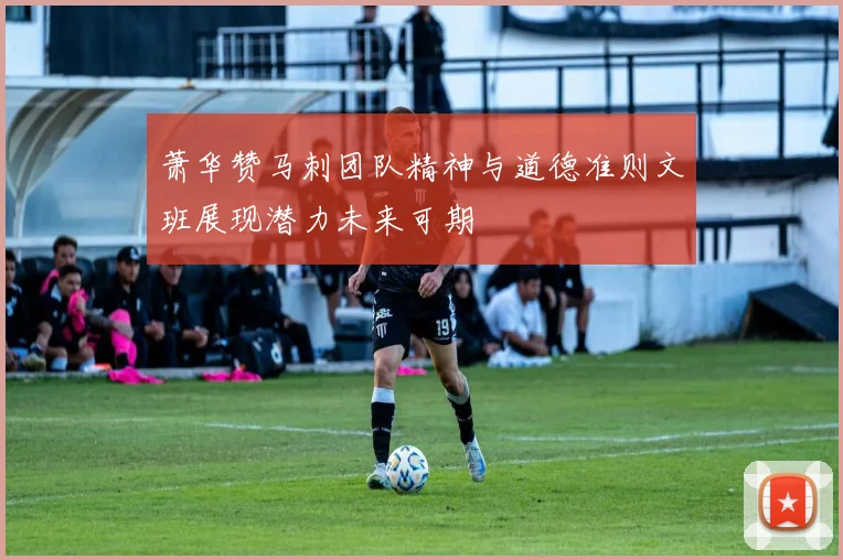 萧华赞马刺团队精神与道德准则文班展现潜力未来可期
