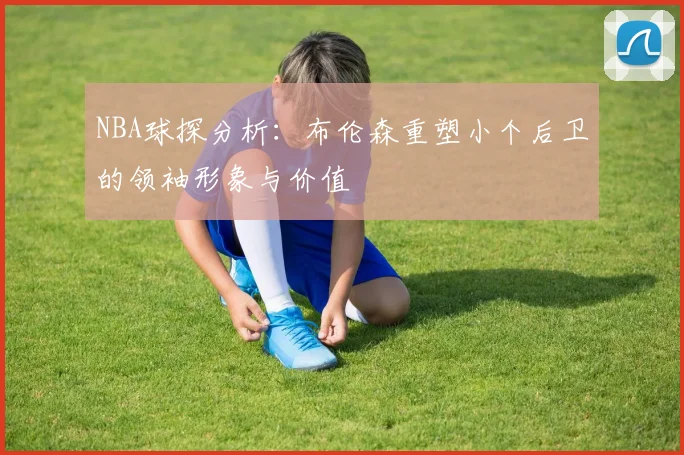 NBA球探分析：布伦森重塑小个后卫的领袖形象与价值