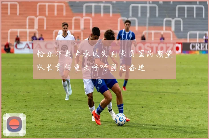 恰尔汗奥卢承认失利辜负国民期望队长责任重大呼吁团结奋进