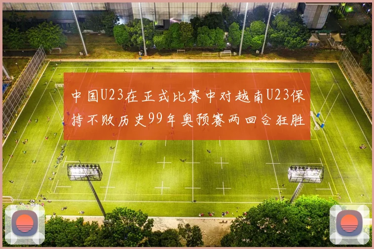 中国U23在正式比赛中对越南U23保持不败历史99年奥预赛两回合狂胜7-0