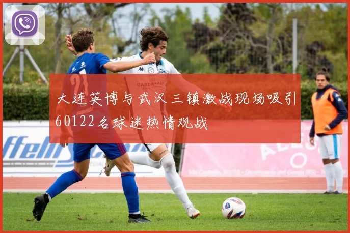 大连英博与武汉三镇激战现场吸引60122名球迷热情观战