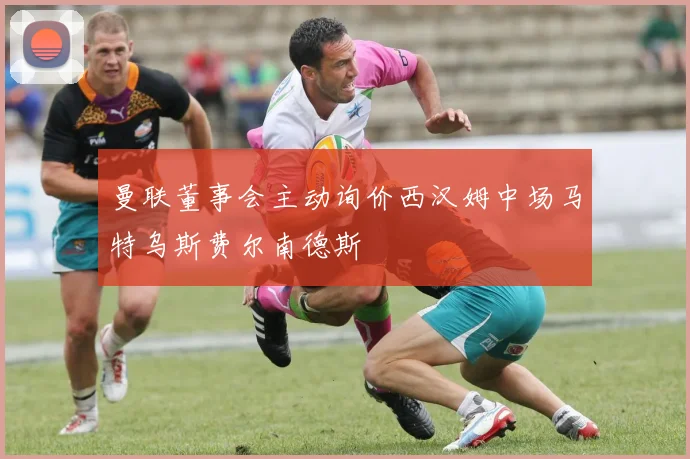 曼联董事会主动询价西汉姆中场马特乌斯费尔南德斯